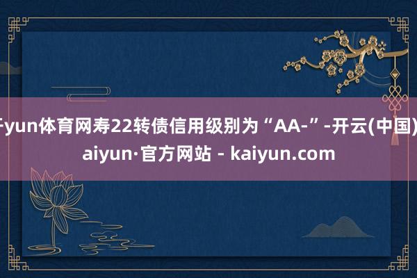 开yun体育网寿22转债信用级别为“AA-”-开云(中国)Kaiyun·官方网站 - kaiyun.com