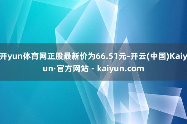开yun体育网正股最新价为66.51元-开云(中国)Kaiyun·官方网站 - kaiyun.com
