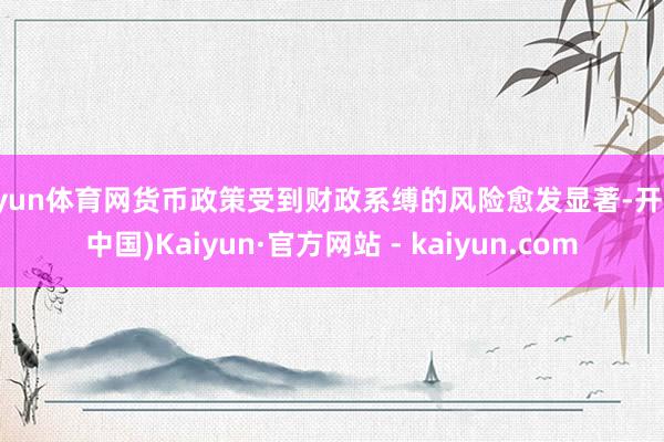开yun体育网货币政策受到财政系缚的风险愈发显著-开云(中国)Kaiyun·官方网站 - kaiyun.com