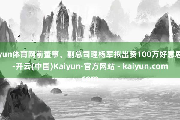 开yun体育网前董事、副总司理杨军拟出资100万好意思元-开云(中国)Kaiyun·官方网站 - kaiyun.com