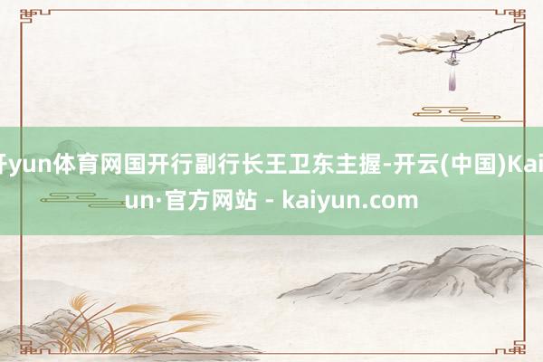 开yun体育网国开行副行长王卫东主握-开云(中国)Kaiyun·官方网站 - kaiyun.com