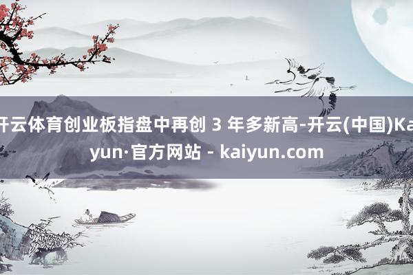 开云体育创业板指盘中再创 3 年多新高-开云(中国)Kaiyun·官方网站 - kaiyun.com