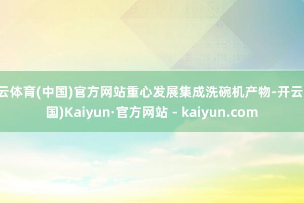 开云体育(中国)官方网站重心发展集成洗碗机产物-开云(中国)Kaiyun·官方网站 - kaiyun.com