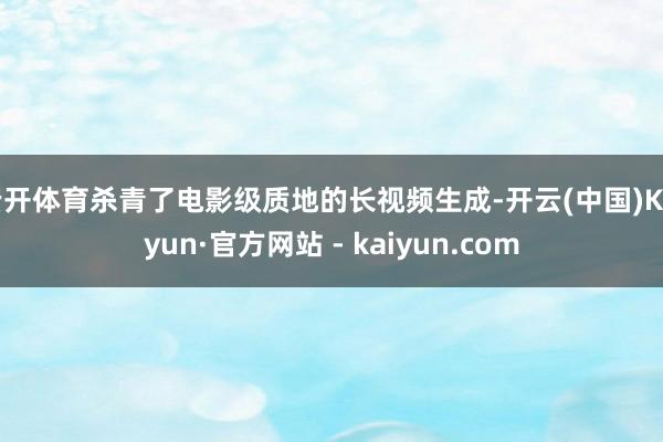 云开体育杀青了电影级质地的长视频生成-开云(中国)Kaiyun·官方网站 - kaiyun.com