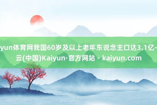 开yun体育网我国60岁及以上老年东说念主口达3.1亿-开云(中国)Kaiyun·官方网站 - kaiyun.com