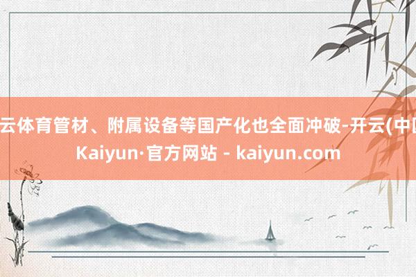开云体育管材、附属设备等国产化也全面冲破-开云(中国)Kaiyun·官方网站 - kaiyun.com
