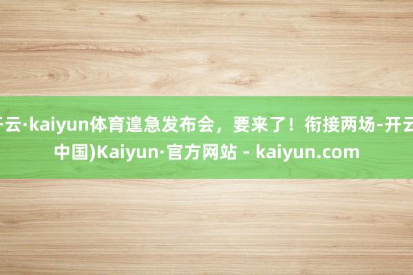 开云·kaiyun体育遑急发布会，要来了！衔接两场-开云(中国)Kaiyun·官方网站 - kaiyun.com