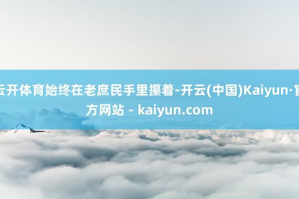 云开体育始终在老庶民手里攥着-开云(中国)Kaiyun·官方网站 - kaiyun.com