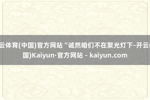 开云体育(中国)官方网站“诚然咱们不在聚光灯下-开云(中国)Kaiyun·官方网站 - kaiyun.com