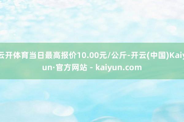 云开体育当日最高报价10.00元/公斤-开云(中国)Kaiyun·官方网站 - kaiyun.com