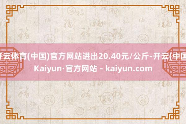 开云体育(中国)官方网站进出20.40元/公斤-开云(中国)Kaiyun·官方网站 - kaiyun.com