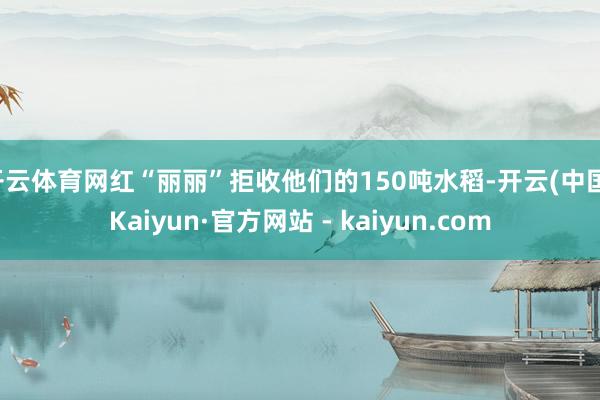 开云体育网红“丽丽”拒收他们的150吨水稻-开云(中国)Kaiyun·官方网站 - kaiyun.com
