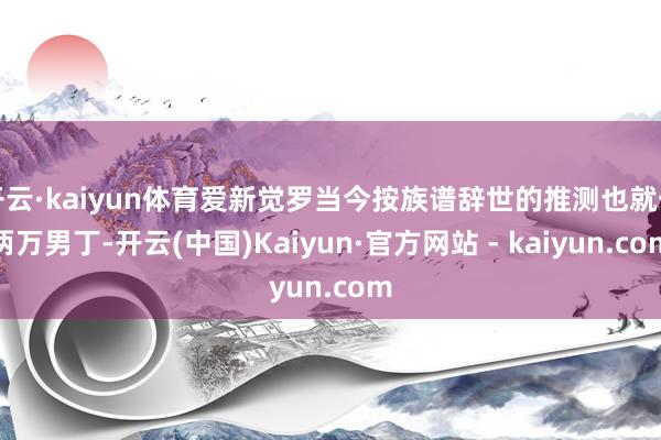 开云·kaiyun体育爱新觉罗当今按族谱辞世的推测也就一两万男丁-开云(中国)Kaiyun·官方网站 - kaiyun.com