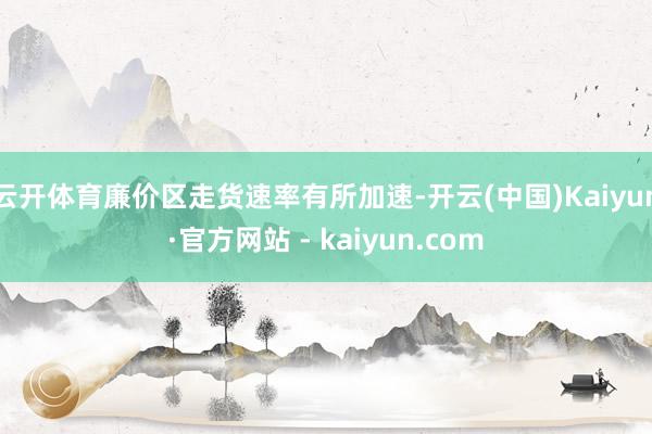 云开体育廉价区走货速率有所加速-开云(中国)Kaiyun·官方网站 - kaiyun.com