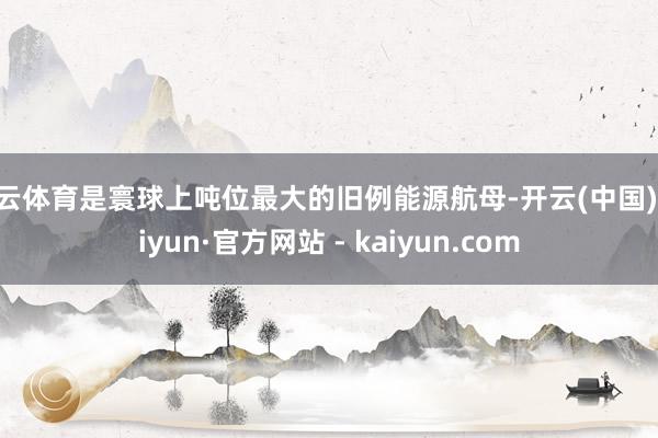 开云体育是寰球上吨位最大的旧例能源航母-开云(中国)Kaiyun·官方网站 - kaiyun.com