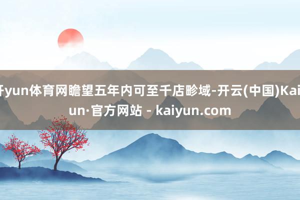 开yun体育网瞻望五年内可至千店畛域-开云(中国)Kaiyun·官方网站 - kaiyun.com