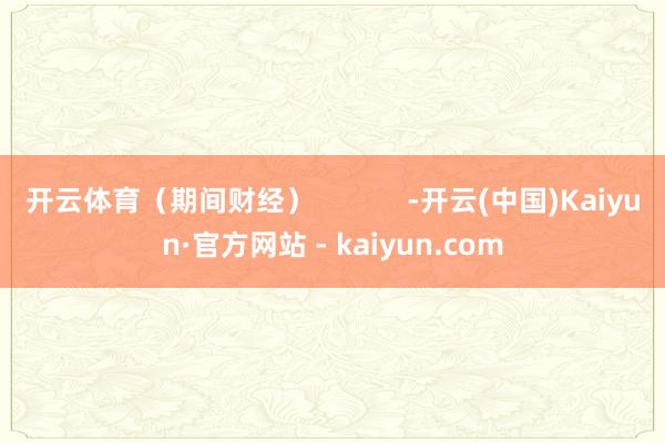 开云体育（期间财经）            -开云(中国)Kaiyun·官方网站 - kaiyun.com