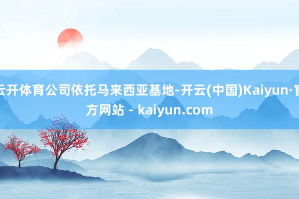 云开体育公司依托马来西亚基地-开云(中国)Kaiyun·官方网站 - kaiyun.com