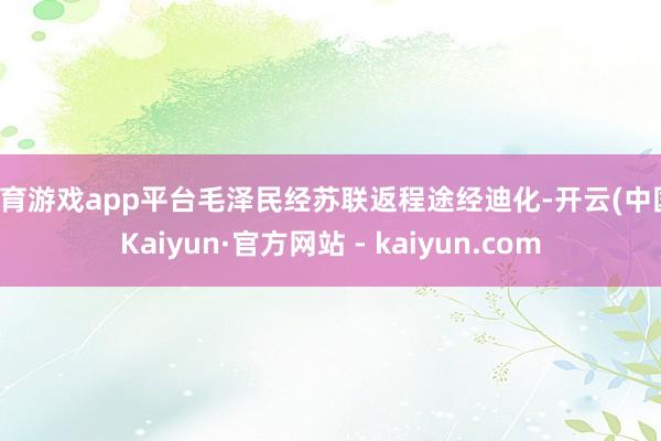 体育游戏app平台毛泽民经苏联返程途经迪化-开云(中国)Kaiyun·官方网站 - kaiyun.com