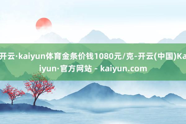开云·kaiyun体育金条价钱1080元/克-开云(中国)Kaiyun·官方网站 - kaiyun.com