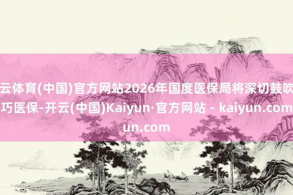 开云体育(中国)官方网站2026年国度医保局将深切鼓吹灵巧医保-开云(中国)Kaiyun·官方网站 - kaiyun.com