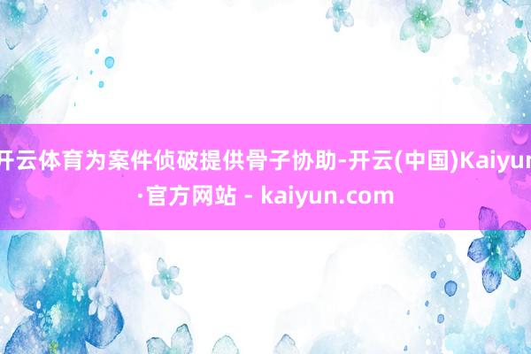 开云体育为案件侦破提供骨子协助-开云(中国)Kaiyun·官方网站 - kaiyun.com