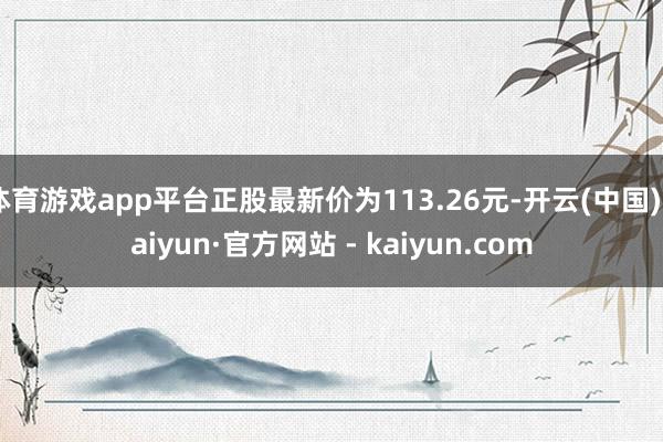 体育游戏app平台正股最新价为113.26元-开云(中国)Kaiyun·官方网站 - kaiyun.com