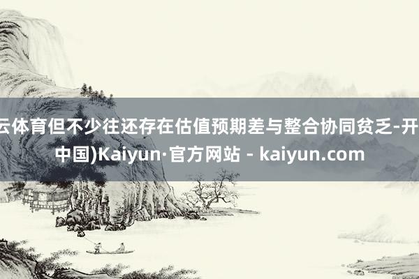 开云体育但不少往还存在估值预期差与整合协同贫乏-开云(中国)Kaiyun·官方网站 - kaiyun.com