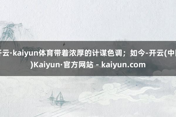 开云·kaiyun体育带着浓厚的计谋色调；如今-开云(中国)Kaiyun·官方网站 - kaiyun.com