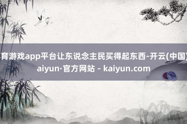 体育游戏app平台让东说念主民买得起东西-开云(中国)Kaiyun·官方网站 - kaiyun.com