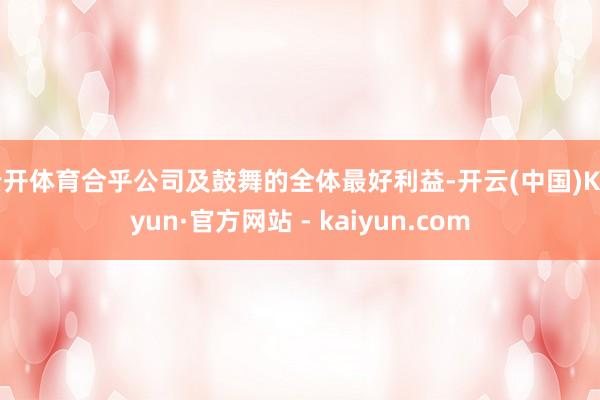 云开体育合乎公司及鼓舞的全体最好利益-开云(中国)Kaiyun·官方网站 - kaiyun.com