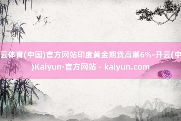 开云体育(中国)官方网站印度黄金期货高潮6%-开云(中国)Kaiyun·官方网站 - kaiyun.com