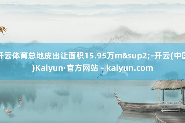 开云体育总地皮出让面积15.95万m&sup2;-开云(中国)Kaiyun·官方网站 - kaiyun.com